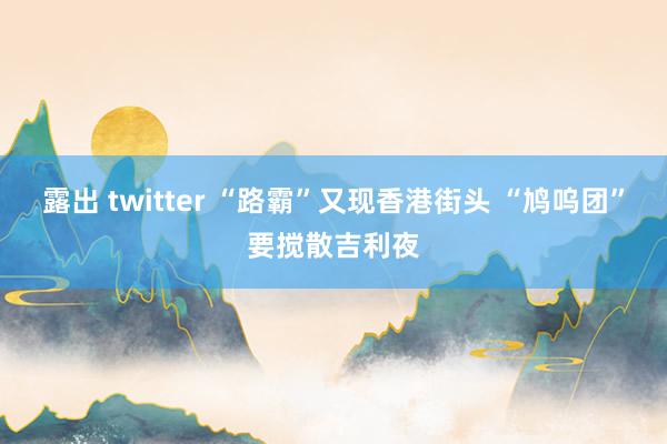 露出 twitter “路霸”又现香港街头 “鸠呜团”要搅散吉利夜