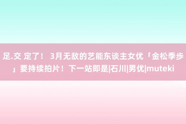 足.交 定了！ 3月无敌的艺能东谈主女优「金松季歩」要持续拍片！下一站即是|石川|男优|muteki