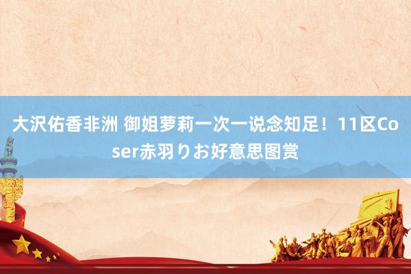 大沢佑香非洲 御姐萝莉一次一说念知足!11区Coser赤羽りお好意思图赏