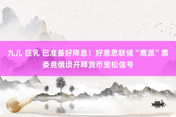 九儿 巨乳 已准备好降息！好意思联储“鹰派”票委竟俄顷开释货币宽松信号