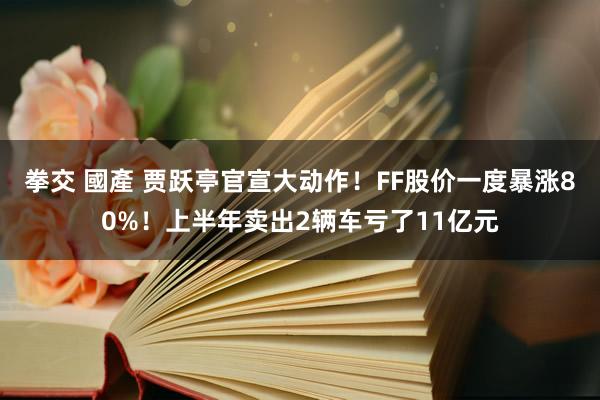 拳交 國產 贾跃亭官宣大动作！FF股价一度暴涨80%！上半年卖出2辆车亏了11亿元