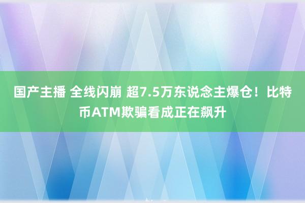 国产主播 全线闪崩 超7.5万东说念主爆仓！比特币ATM欺骗看成正在飙升
