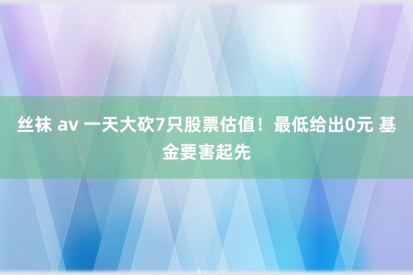 丝袜 av 一天大砍7只股票估值！最低给出0元 基金要害起先