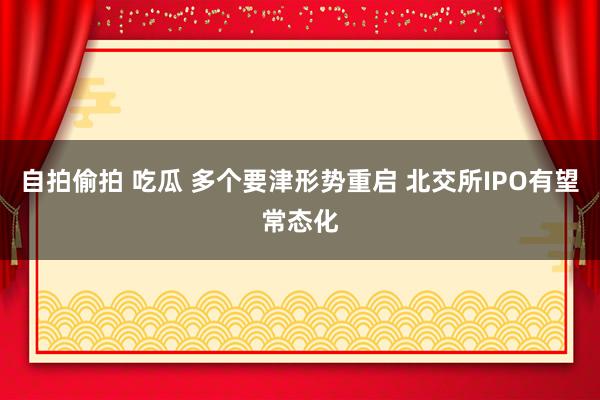 自拍偷拍 吃瓜 多个要津形势重启 北交所IPO有望常态化
