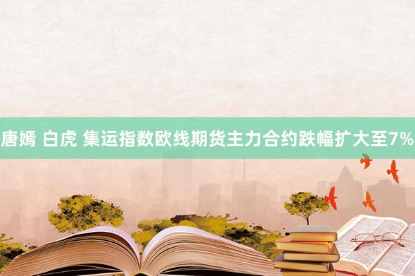 唐嫣 白虎 集运指数欧线期货主力合约跌幅扩大至7%