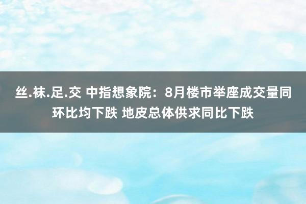 丝.袜.足.交 中指想象院：8月楼市举座成交量同环比均下跌 地皮总体供求同比下跌
