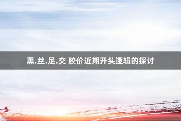 黑.丝.足.交 胶价近期开头逻辑的探讨