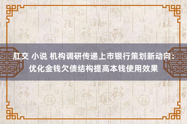 肛交 小说 机构调研传递上市银行策划新动向：优化金钱欠债结构提高本钱使用效果
