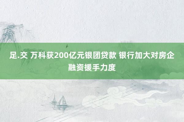 足.交 万科获200亿元银团贷款 银行加大对房企融资援手力度