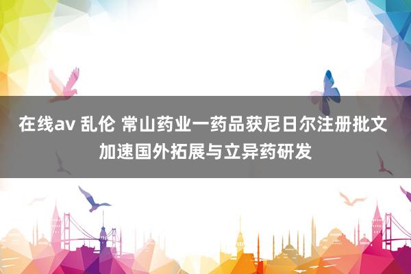 在线av 乱伦 常山药业一药品获尼日尔注册批文 加速国外拓展与立异药研发