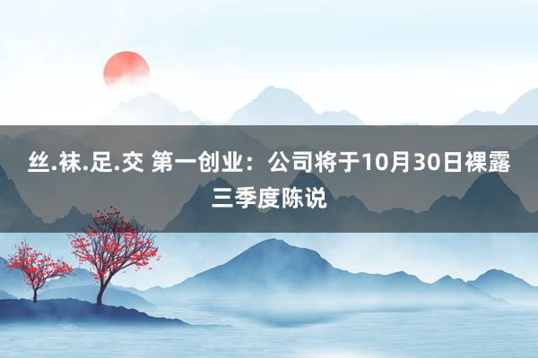 丝.袜.足.交 第一创业：公司将于10月30日裸露三季度陈说