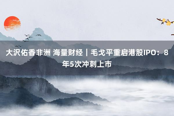 大沢佑香非洲 海量财经｜毛戈平重启港股IPO：8年5次冲刺上市