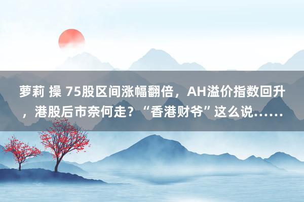 萝莉 操 75股区间涨幅翻倍，AH溢价指数回升，港股后市奈何走？“香港财爷”这么说……
