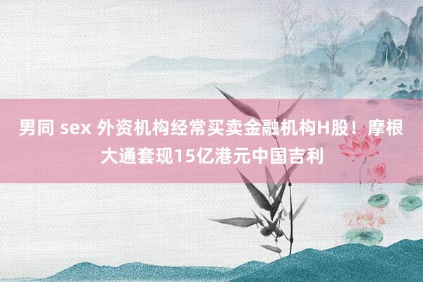 男同 sex 外资机构经常买卖金融机构H股！摩根大通套现15亿港元中国吉利