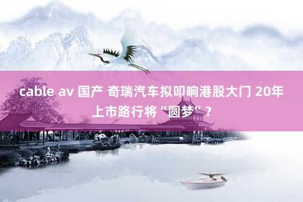 cable av 国产 奇瑞汽车拟叩响港股大门 20年上市路行将“圆梦”？