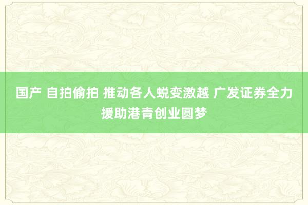 国产 自拍偷拍 推动各人蜕变激越 广发证券全力援助港青创业圆梦