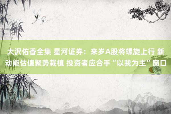 大沢佑香全集 星河证券：来岁A股将螺旋上行 新动能估值聚势栽植 投资者应合手“以我为主”窗口