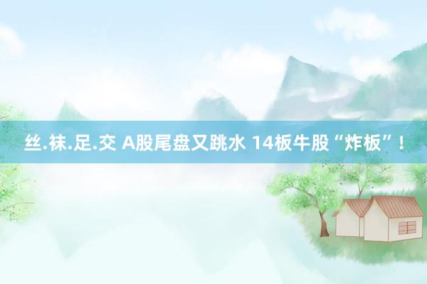 丝.袜.足.交 A股尾盘又跳水 14板牛股“炸板”！