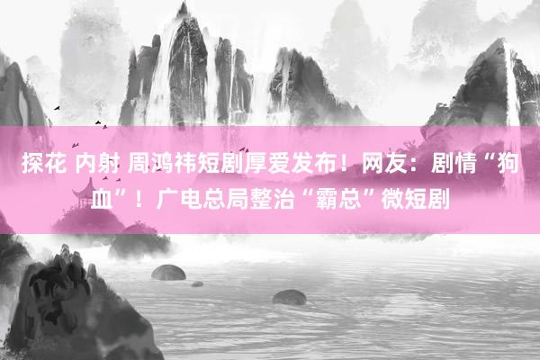 探花 内射 周鸿祎短剧厚爱发布！网友：剧情“狗血”！广电总局整治“霸总”微短剧