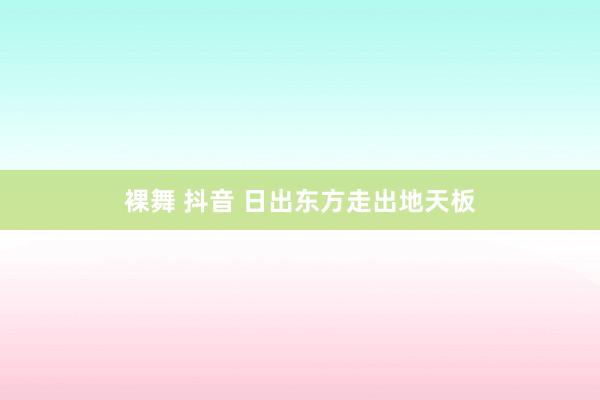 裸舞 抖音 日出东方走出地天板