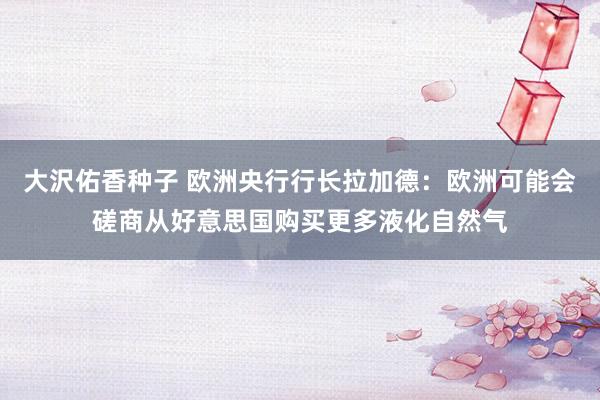 大沢佑香种子 欧洲央行行长拉加德：欧洲可能会磋商从好意思国购买更多液化自然气