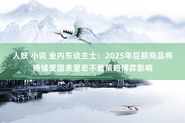 人妖 小说 业内东谈主士：2025年巨额商品将络续受国表里宏不雅策略博弈影响