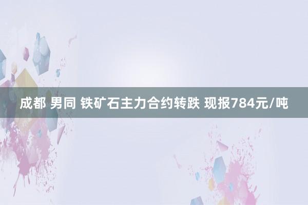 成都 男同 铁矿石主力合约转跌 现报784元/吨