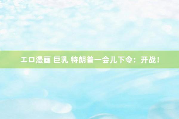エロ漫画 巨乳 特朗普一会儿下令：开战！