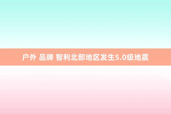 户外 品牌 智利北部地区发生5.0级地震
