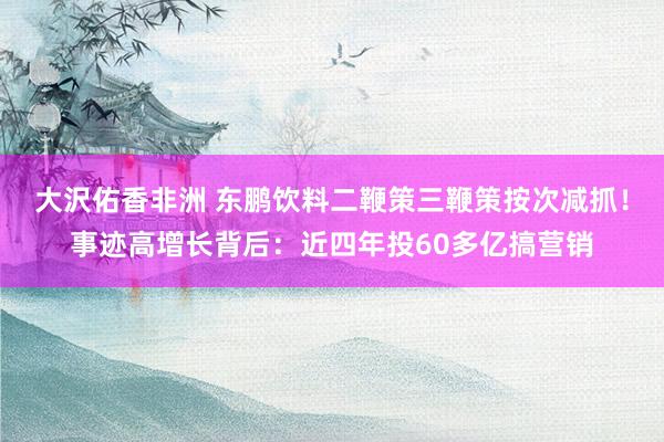 大沢佑香非洲 东鹏饮料二鞭策三鞭策按次减抓！事迹高增长背后：近四年投60多亿搞营销