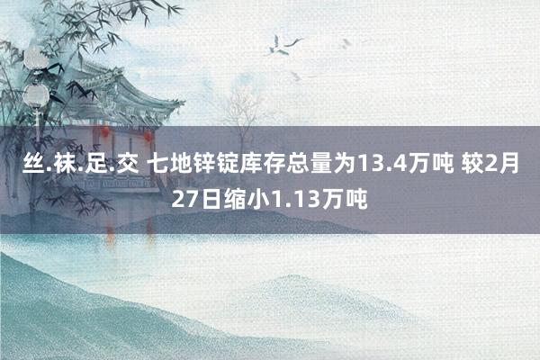 丝.袜.足.交 七地锌锭库存总量为13.4万吨 较2月27日缩小1.13万吨