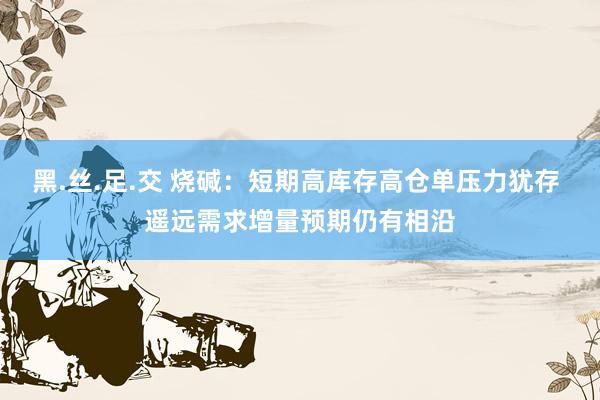 黑.丝.足.交 烧碱：短期高库存高仓单压力犹存 遥远需求增量预期仍有相沿