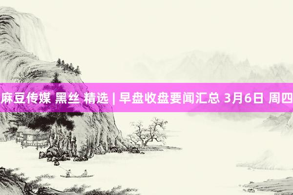 麻豆传媒 黑丝 精选 | 早盘收盘要闻汇总 3月6日 周四