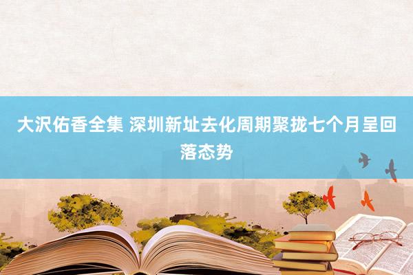 大沢佑香全集 深圳新址去化周期聚拢七个月呈回落态势
