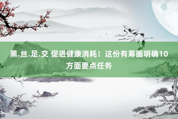 黑.丝.足.交 促进健康消耗！这份有筹画明确10方面要点任务