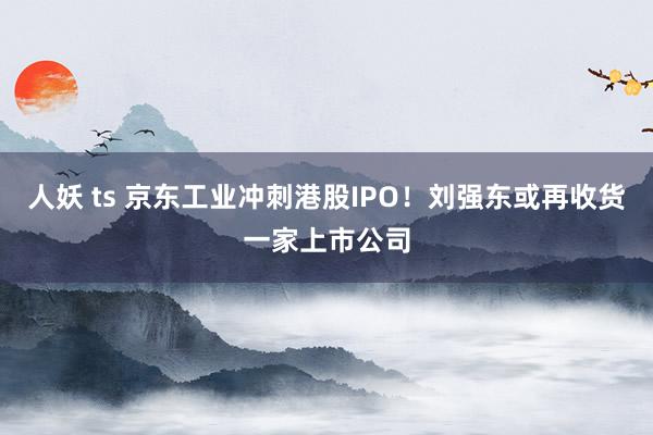 人妖 ts 京东工业冲刺港股IPO！刘强东或再收货一家上市公司