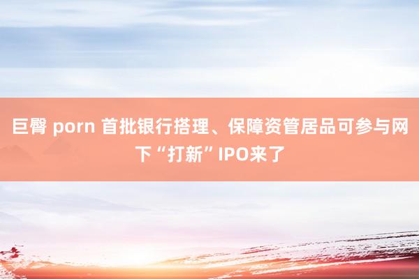 巨臀 porn 首批银行搭理、保障资管居品可参与网下“打新”IPO来了
