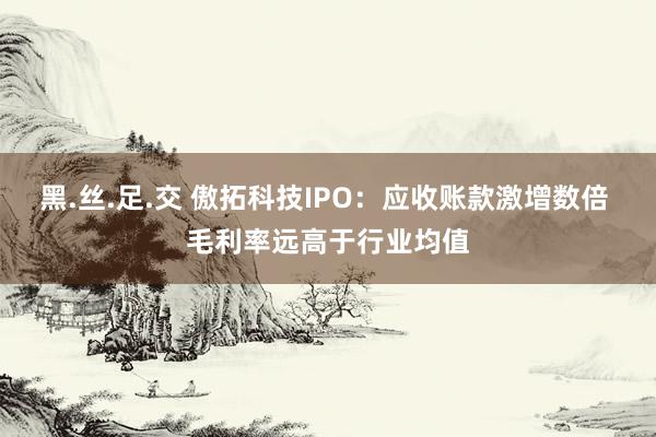 黑.丝.足.交 傲拓科技IPO：应收账款激增数倍 毛利率远高于行业均值